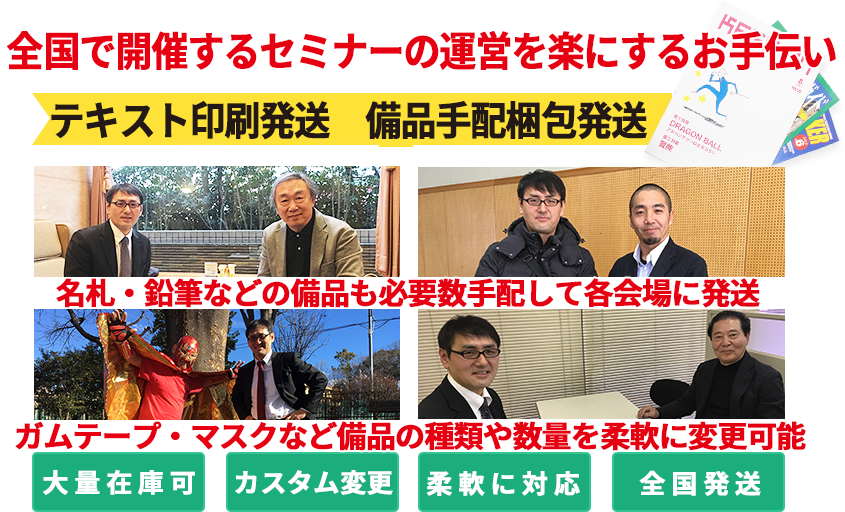 全国で開催しているセミナーや講習会を楽にするお手伝いをする会社です。必要な備品やテキストを大量に在庫管理して、まとめて各会場に発送します。人手不足を解消し、固定費を減らすことが可能です。大きなスペースも必要なし。社員の皆様も本来の業務に専念できます。